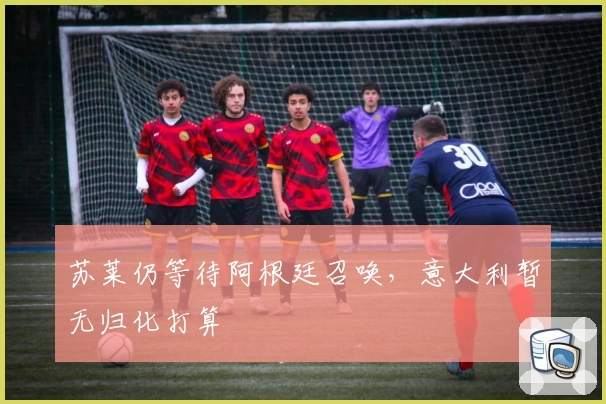 苏莱仍等待阿根廷召唤,意大利暂无归化打算