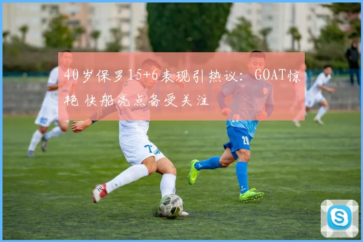 40岁保罗15+6表现引热议:GOAT惊艳 快船亮点备受关注