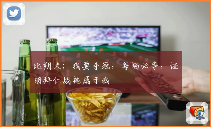 比朔夫：我要夺冠，每场必争，证明拜仁战袍属于我