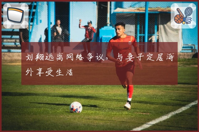 刘翔远离网络争议，与妻子定居海外享受生活