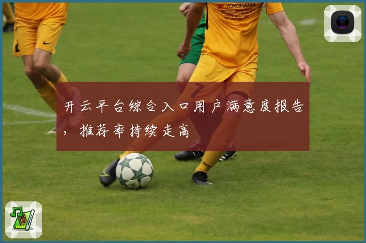 开云平台综合入口用户满意度报告，推荐率持续走高