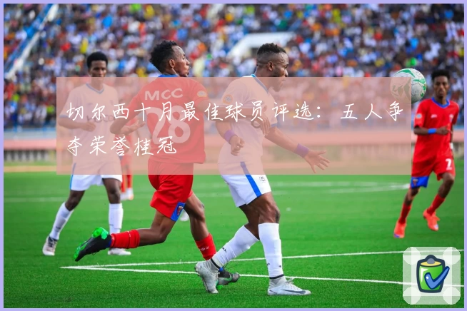 切尔西十月最佳球员评选：五人争夺荣誉桂冠