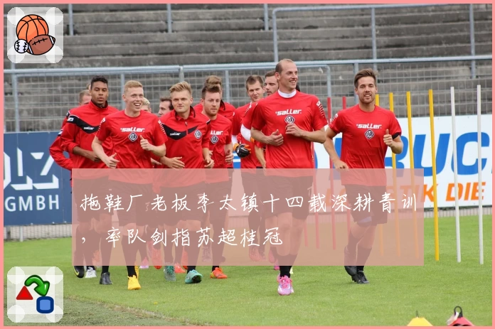 拖鞋厂老板李太镇十四载深耕青训，率队剑指苏超桂冠