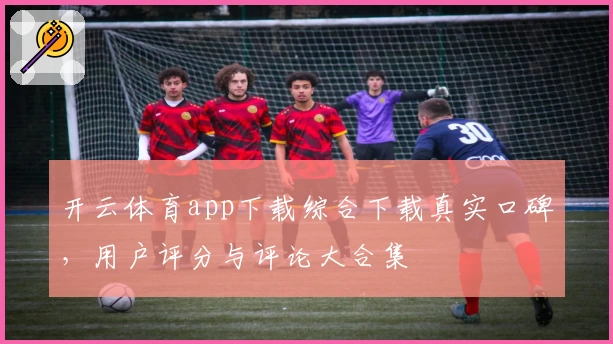 开云体育app下载综合下载真实口碑，用户评分与评论大合集