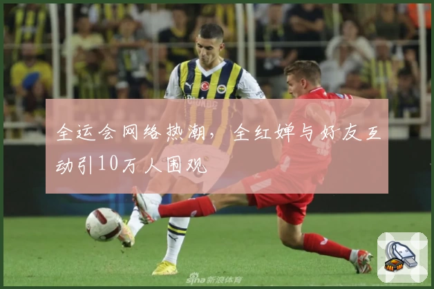 全运会网络热潮，全红婵与好友互动引10万人围观